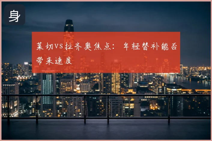 莱切vs拉齐奥焦点:年轻替补能否带来速度