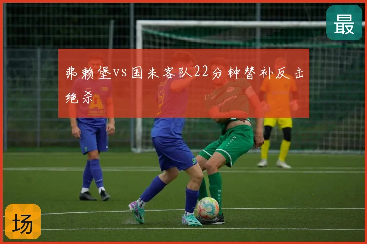 弗赖堡vs国米客队22分钟替补反击绝杀