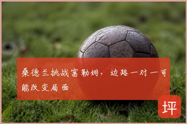 桑德兰挑战富勒姆，边路一对一可能改变局面